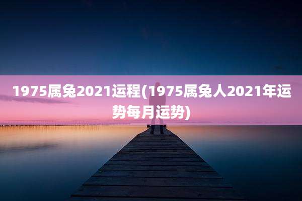1975属兔2021运程(1975属兔人2021年运势每月运势)