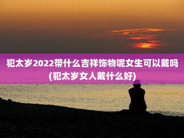 犯太岁2022带什么吉祥饰物呢女生可以戴吗(犯太岁女人戴什么好)