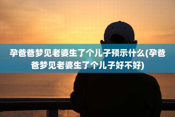 孕爸爸梦见老婆生了个儿子预示什么(孕爸爸梦见老婆生了个儿子好不好)