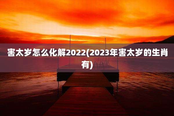 害太岁怎么化解2022(2023年害太岁的生肖有)