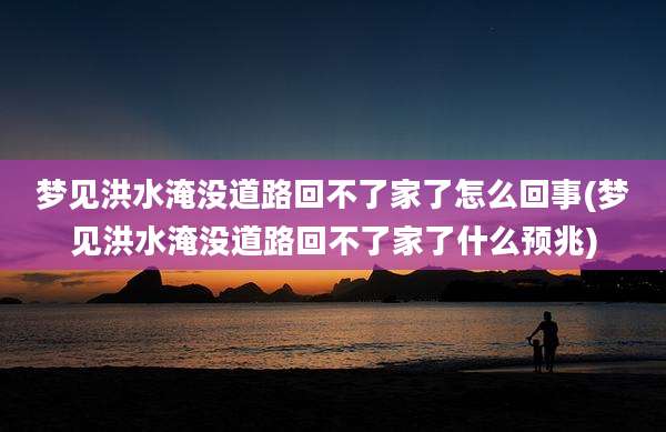 梦见洪水淹没道路回不了家了怎么回事(梦见洪水淹没道路回不了家了什么预兆)