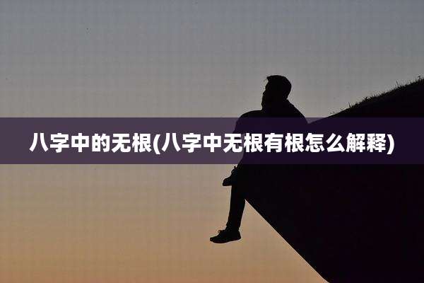 八字中的无根(八字中无根有根怎么解释)