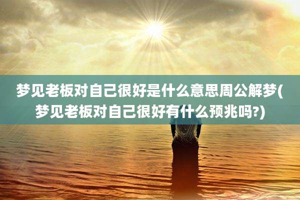 梦见老板对自己很好是什么意思周公解梦(梦见老板对自己很好有什么预兆吗?)