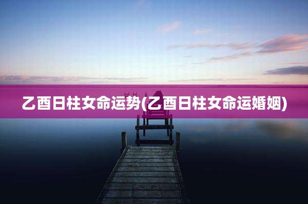 乙酉日柱女命运势(乙酉日柱女命运婚姻)