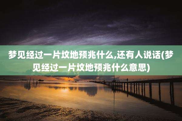 梦见经过一片坟地预兆什么,还有人说话(梦见经过一片坟地预兆什么意思)