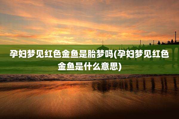 孕妇梦见红色金鱼是胎梦吗(孕妇梦见红色金鱼是什么意思)
