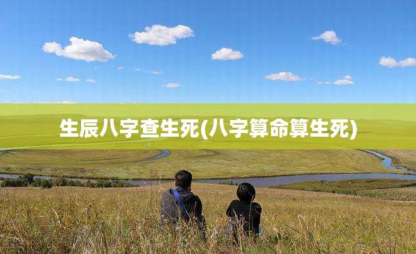 生辰八字查生死(八字算命算生死)