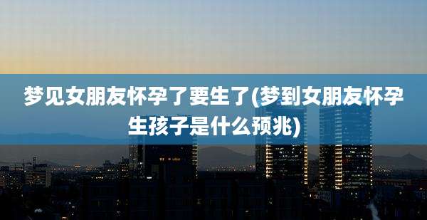 梦见女朋友怀孕了要生了(梦到女朋友怀孕生孩子是什么预兆)