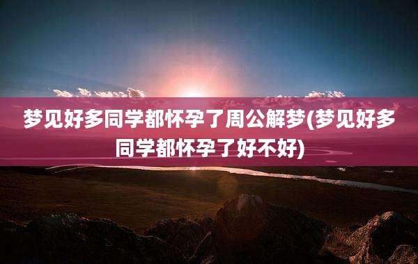 梦见好多同学都怀孕了周公解梦(梦见好多同学都怀孕了好不好)