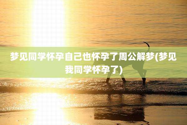 梦见同学怀孕自己也怀孕了周公解梦(梦见我同学怀孕了)