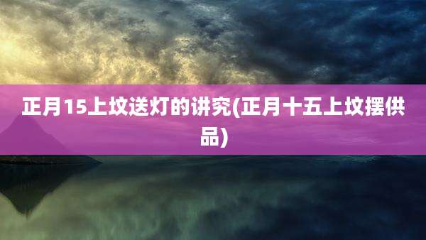 正月15上坟送灯的讲究(正月十五上坟摆供品)