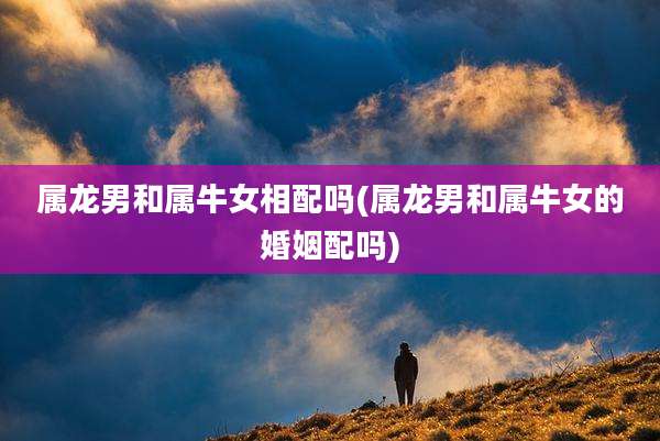 属龙男和属牛女相配吗(属龙男和属牛女的婚姻配吗)