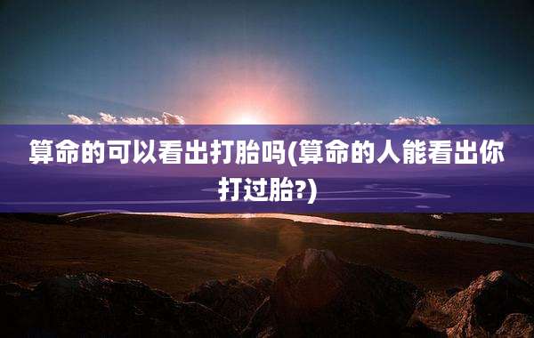 算命的可以看出打胎吗(算命的人能看出你打过胎?)