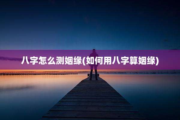 八字怎么测姻缘(如何用八字算姻缘)