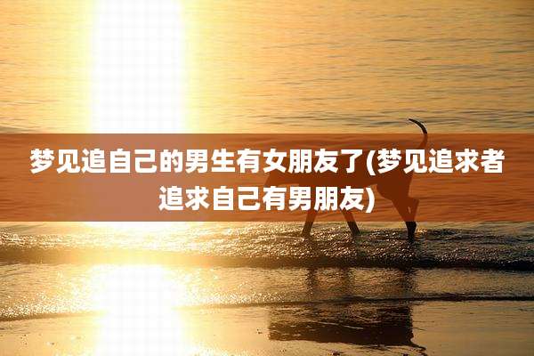梦见追自己的男生有女朋友了(梦见追求者追求自己有男朋友)