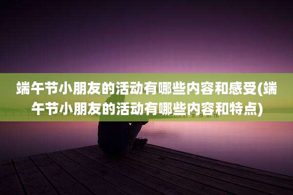 端午节小朋友的活动有哪些内容和感受(端午节小朋友的活动有哪些内容和特点)