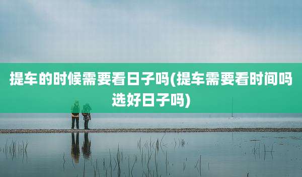 提车的时候需要看日子吗(提车需要看时间吗选好日子吗)