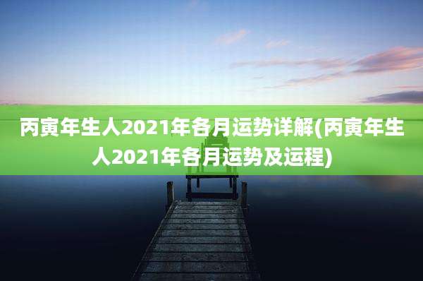 丙寅年生人2021年各月运势详解(丙寅年生人2021年各月运势及运程)