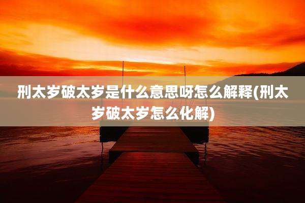 刑太岁破太岁是什么意思呀怎么解释(刑太岁破太岁怎么化解)