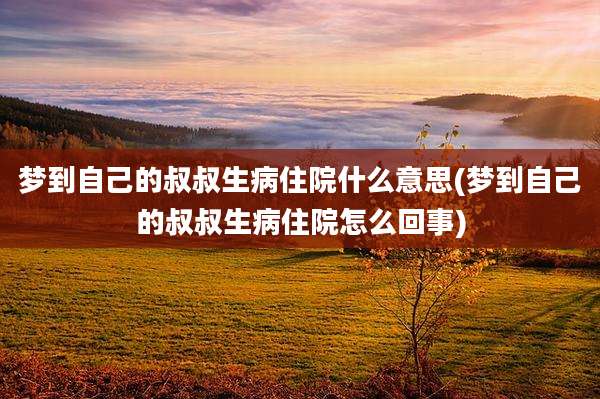 梦到自己的叔叔生病住院什么意思(梦到自己的叔叔生病住院怎么回事)