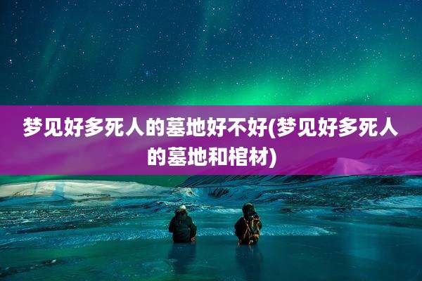 梦见好多死人的墓地好不好(梦见好多死人的墓地和棺材)