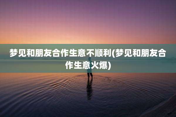梦见和朋友合作生意不顺利(梦见和朋友合作生意火爆)