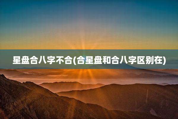 星盘合八字不合(合星盘和合八字区别在)