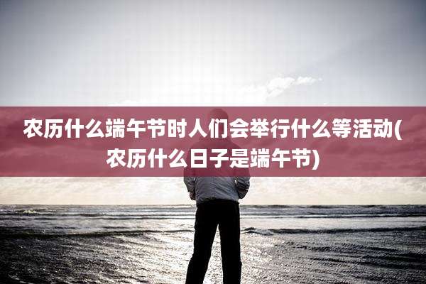 农历什么端午节时人们会举行什么等活动(农历什么日子是端午节)