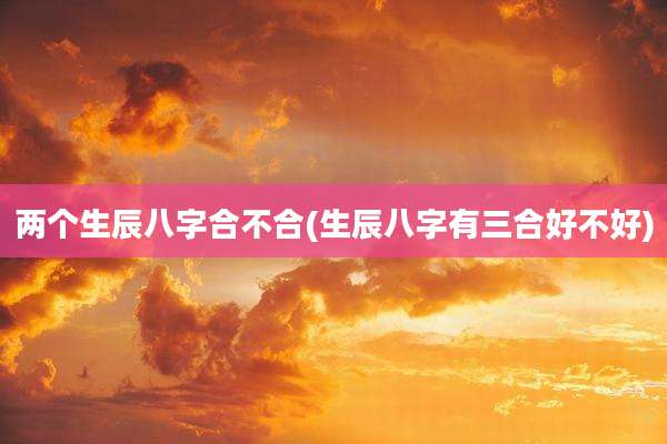 两个生辰八字合不合(生辰八字有三合好不好)