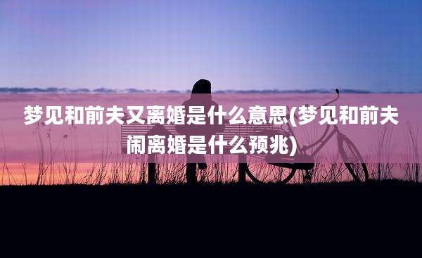 梦见和前夫又离婚是什么意思(梦见和前夫闹离婚是什么预兆)