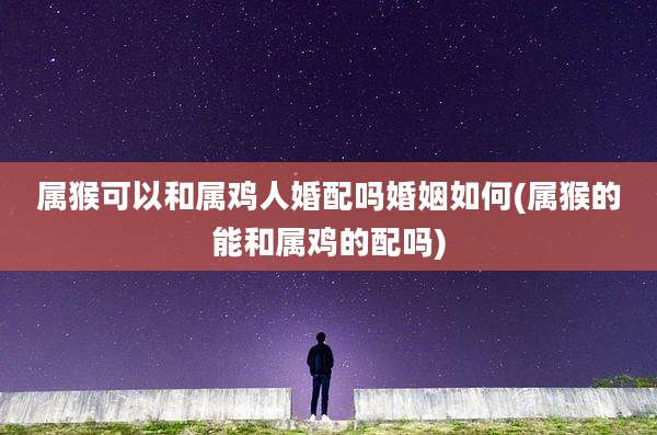属猴可以和属鸡人婚配吗婚姻如何(属猴的能和属鸡的配吗)