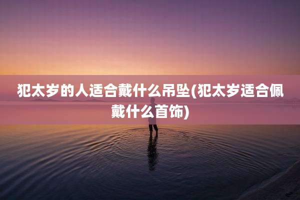 犯太岁的人适合戴什么吊坠(犯太岁适合佩戴什么首饰)