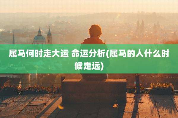属马何时走大运 命运分析(属马的人什么时候走远)