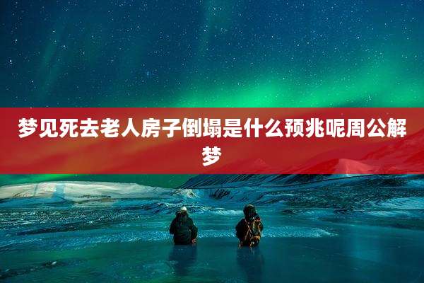 梦见死去老人房子倒塌是什么预兆呢周公解梦