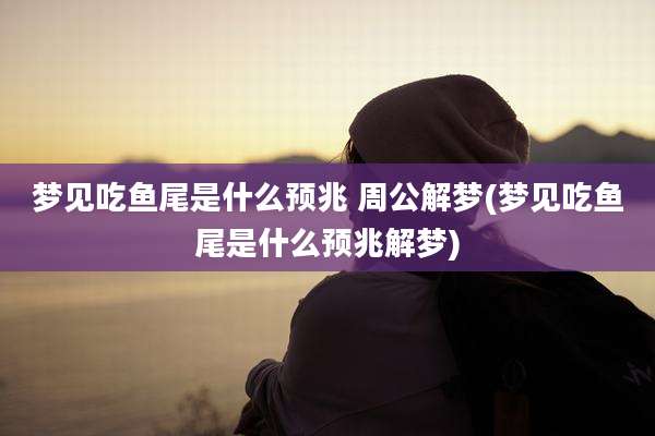 梦见吃鱼尾是什么预兆 周公解梦(梦见吃鱼尾是什么预兆解梦)