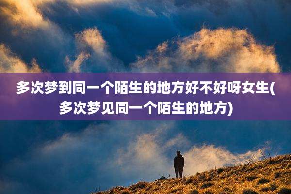 多次梦到同一个陌生的地方好不好呀女生(多次梦见同一个陌生的地方)