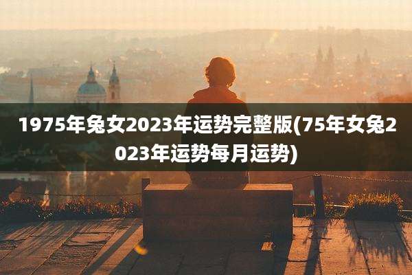 1975年兔女2023年运势完整版(75年女兔2023年运势每月运势)