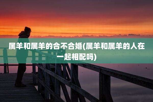 属羊和属羊的合不合婚(属羊和属羊的人在一起相配吗)