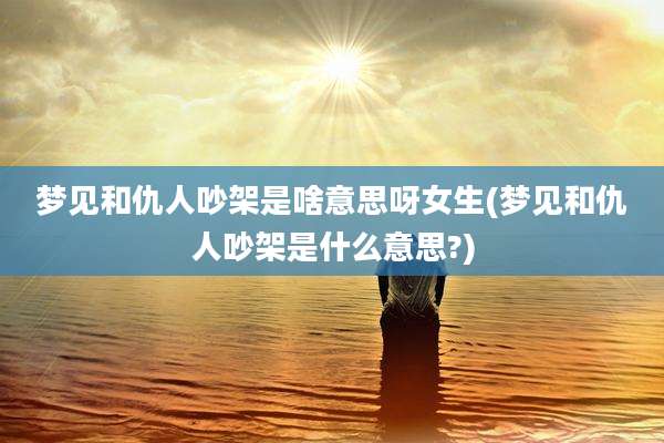 梦见和仇人吵架是啥意思呀女生(梦见和仇人吵架是什么意思?)