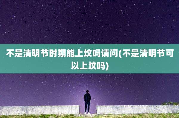 不是清明节时期能上坟吗请问(不是清明节可以上坟吗)