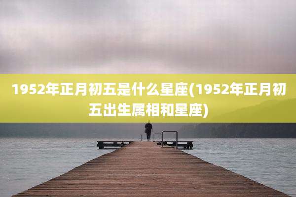 1952年正月初五是什么星座(1952年正月初五出生属相和星座)