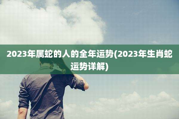 2023年属蛇的人的全年运势(2023年生肖蛇运势详解)