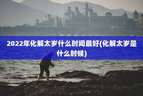 2022年化解太岁什么时间最好(化解太岁是什么时候)