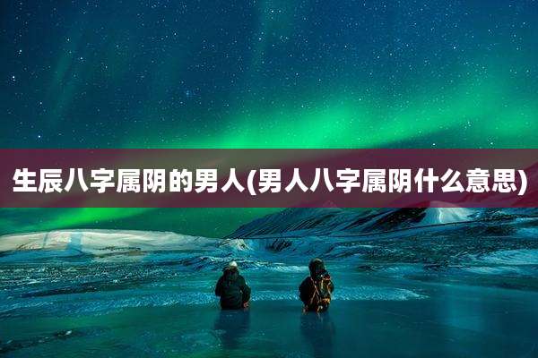 生辰八字属阴的男人(男人八字属阴什么意思)