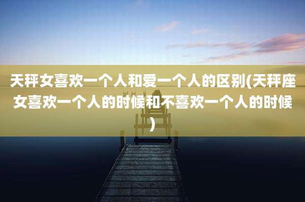天秤女喜欢一个人和爱一个人的区别(天秤座女喜欢一个人的时候和不喜欢一个人的时候)