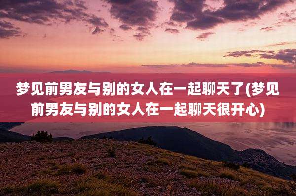梦见前男友与别的女人在一起聊天了(梦见前男友与别的女人在一起聊天很开心)