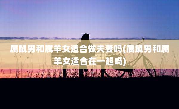 属鼠男和属羊女适合做夫妻吗(属鼠男和属羊女适合在一起吗)