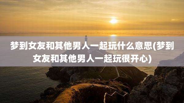 梦到女友和其他男人一起玩什么意思(梦到女友和其他男人一起玩很开心)