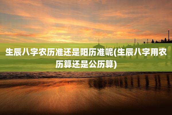 生辰八字农历准还是阳历准呢(生辰八字用农历算还是公历算)