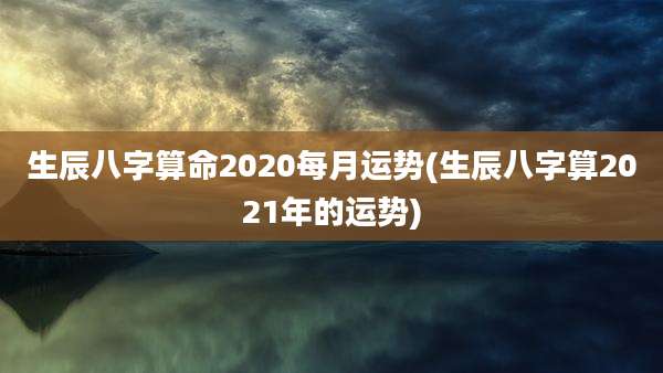 生辰八字算命2020每月运势(生辰八字算2021年的运势)